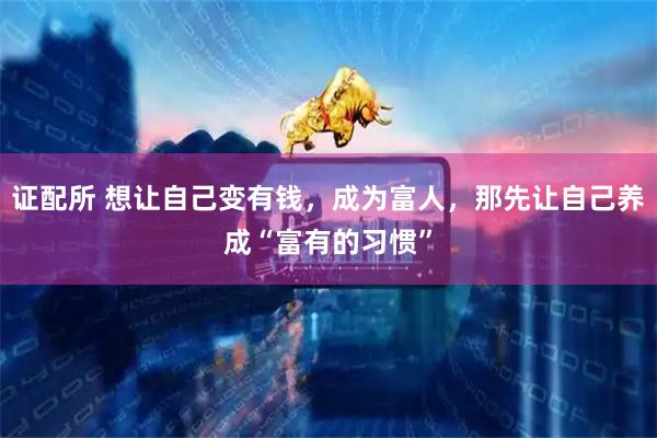 证配所 想让自己变有钱，成为富人，那先让自己养成“富有的习惯”