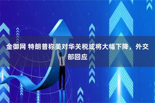 金御网 特朗普称美对华关税或将大幅下降，外交部回应