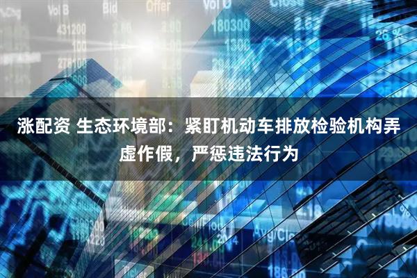 涨配资 生态环境部：紧盯机动车排放检验机构弄虚作假，严惩违法行为