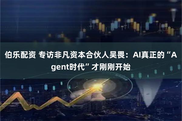 伯乐配资 专访非凡资本合伙人吴畏：AI真正的“Agent时代”才刚刚开始