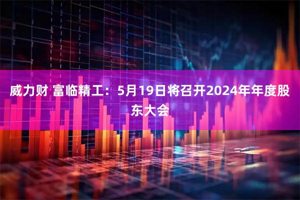 威力财 富临精工：5月19日将召开2024年年度股东大会