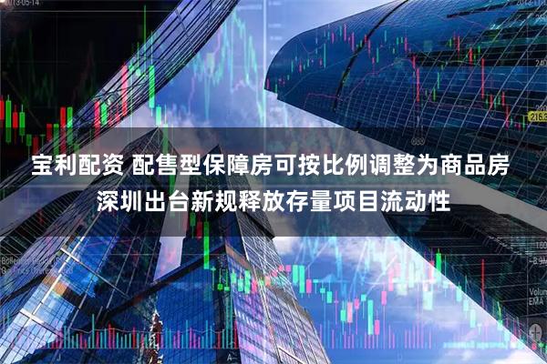 宝利配资 配售型保障房可按比例调整为商品房 深圳出台新规释放存量项目流动性