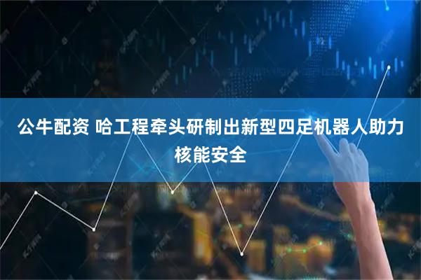 公牛配资 哈工程牵头研制出新型四足机器人助力核能安全