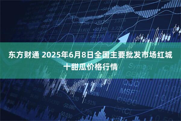 东方财通 2025年6月8日全国主要批发市场红城十甜瓜价格行情