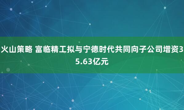 火山策略 富临精工拟与宁德时代共同向子公司增资35.63亿元