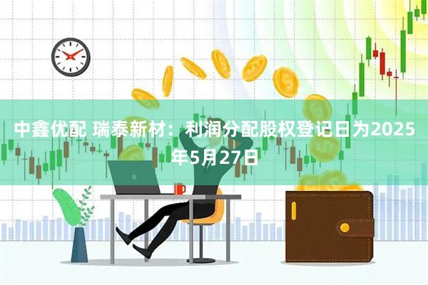 中鑫优配 瑞泰新材：利润分配股权登记日为2025年5月27日