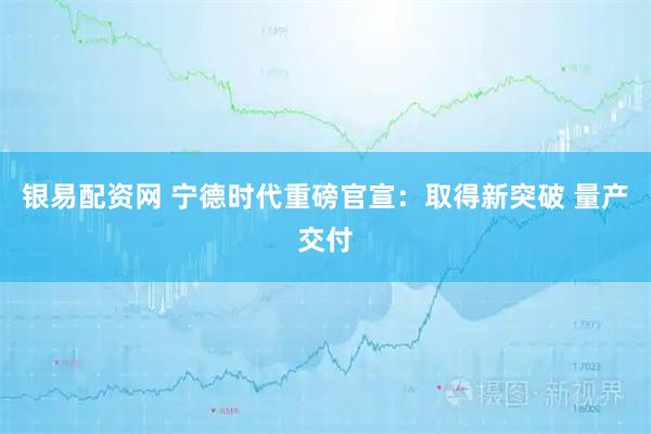 银易配资网 宁德时代重磅官宣：取得新突破 量产交付