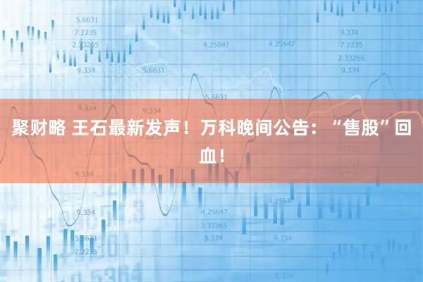 聚财略 王石最新发声！万科晚间公告：“售股”回血！