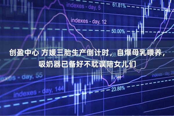 创盈中心 方媛三胎生产倒计时，自爆母乳喂养，吸奶器已备好不耽误陪女儿们
