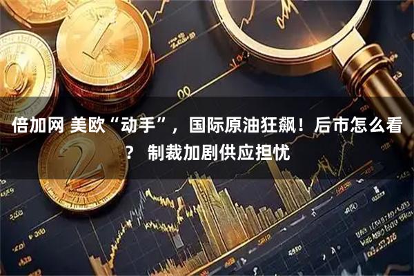 倍加网 美欧“动手”，国际原油狂飙！后市怎么看？ 制裁加剧供应担忧