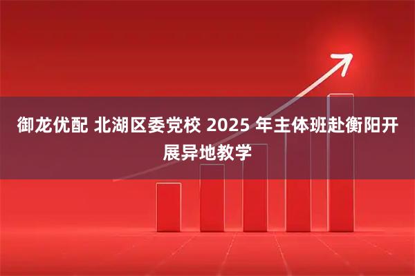 御龙优配 北湖区委党校 2025 年主体班赴衡阳开展异地教学