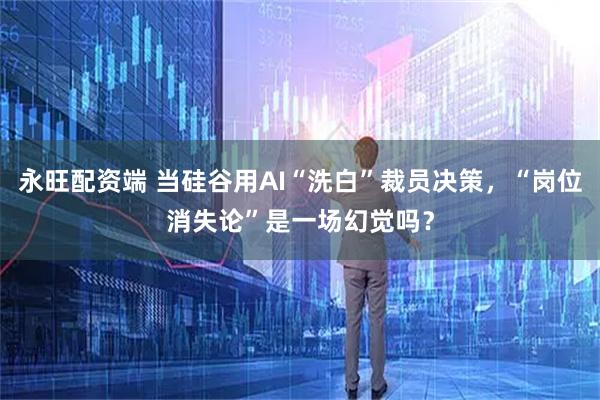 永旺配资端 当硅谷用AI“洗白”裁员决策，“岗位消失论”是一场幻觉吗？