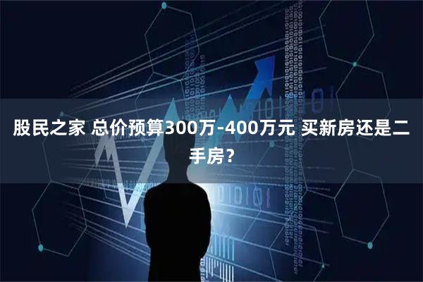 股民之家 总价预算300万-400万元 买新房还是二手房？