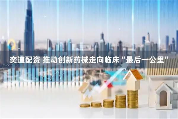 奕道配资 推动创新药械走向临床“最后一公里”
