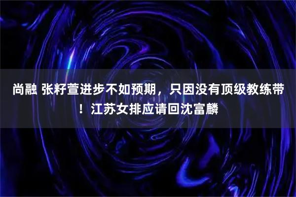 尚融 张籽萱进步不如预期，只因没有顶级教练带！江苏女排应请回沈富麟