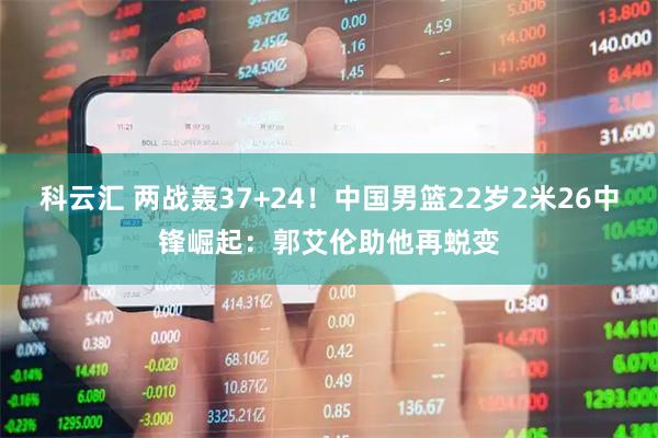 科云汇 两战轰37+24！中国男篮22岁2米26中锋崛起：郭艾伦助他再蜕变