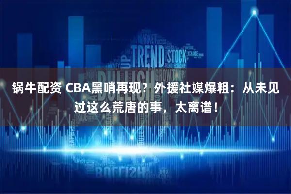 锅牛配资 CBA黑哨再现？外援社媒爆粗：从未见过这么荒唐的事，太离谱！