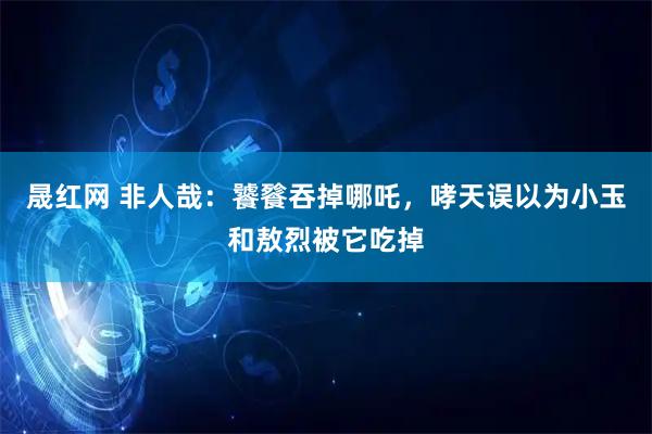 晟红网 非人哉：饕餮吞掉哪吒，哮天误以为小玉和敖烈被它吃掉