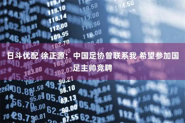 日斗优配 徐正源：中国足协曾联系我 希望参加国足主帅竞聘