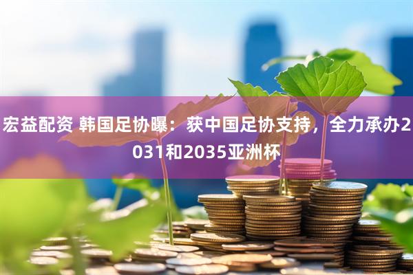 宏益配资 韩国足协曝：获中国足协支持，全力承办2031和2035亚洲杯