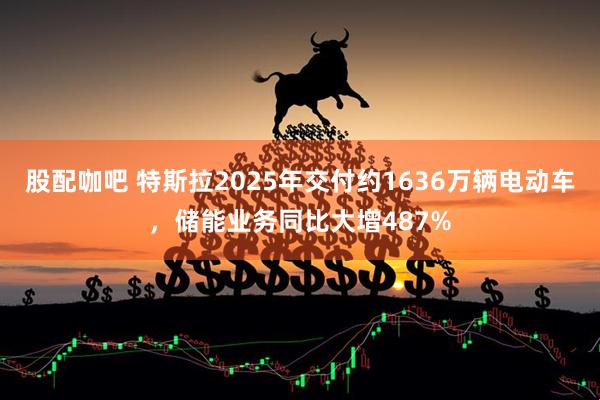 股配咖吧 特斯拉2025年交付约1636万辆电动车，储能业务同比大增487%