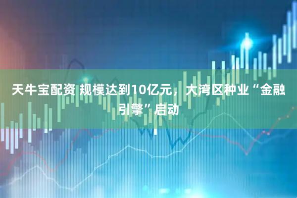 天牛宝配资 规模达到10亿元，大湾区种业“金融引擎”启动