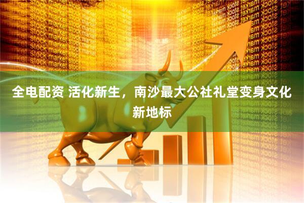 全电配资 活化新生，南沙最大公社礼堂变身文化新地标