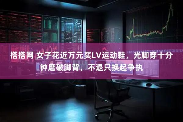 搭搭网 女子花近万元买LV运动鞋，光脚穿十分钟磨破脚背，不退只换起争执