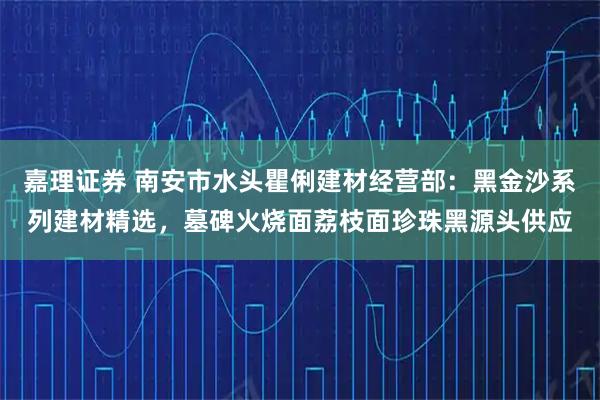 嘉理证券 南安市水头瞿俐建材经营部：黑金沙系列建材精选，墓碑火烧面荔枝面珍珠黑源头供应