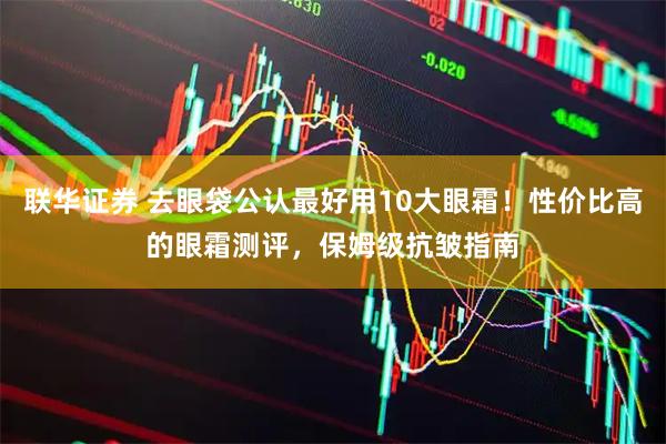 联华证券 去眼袋公认最好用10大眼霜！性价比高的眼霜测评，保姆级抗皱指南