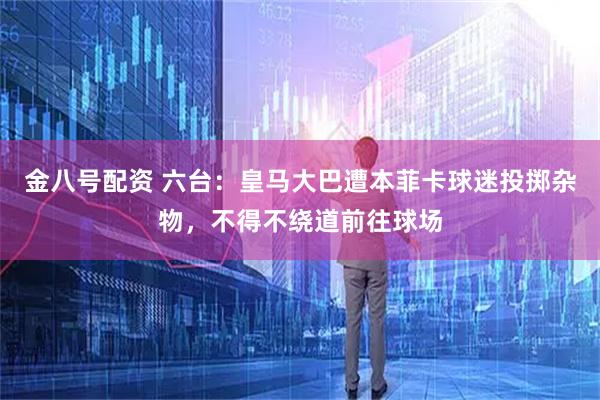 金八号配资 六台：皇马大巴遭本菲卡球迷投掷杂物，不得不绕道前往球场
