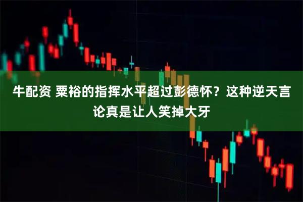 牛配资 粟裕的指挥水平超过彭德怀？这种逆天言论真是让人笑掉大牙