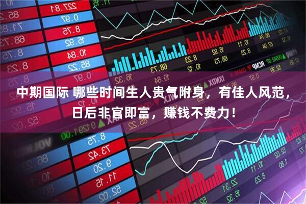 中期国际 哪些时间生人贵气附身，有佳人风范，日后非官即富，赚钱不费力！