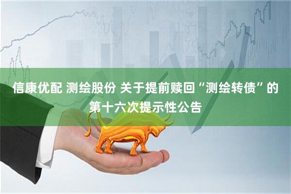 信康优配 测绘股份 关于提前赎回“测绘转债”的第十六次提示性公告