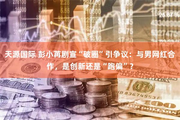天源国际 彭小苒剧宣“破圈”引争议：与男网红合作，是创新还是“跑偏”？