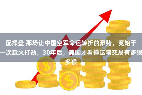配操盘 那场让中国空军命运转折的豪赌，竟始于一次趁火打劫，30年后，美国才看懂这笔交易有多狠
