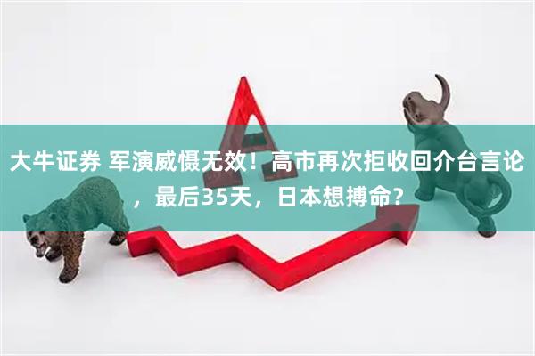 大牛证券 军演威慑无效！高市再次拒收回介台言论，最后35天，日本想搏命？