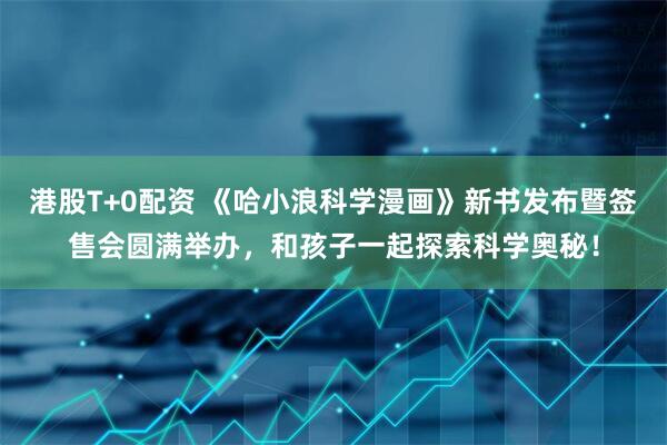 港股T+0配资 《哈小浪科学漫画》新书发布暨签售会圆满举办，和孩子一起探索科学奥秘！