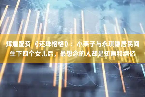 辉煌配资 《还珠格格》：小燕子与永琪隐居民间生下四个女儿后，最想念的人却是知画和绵亿
