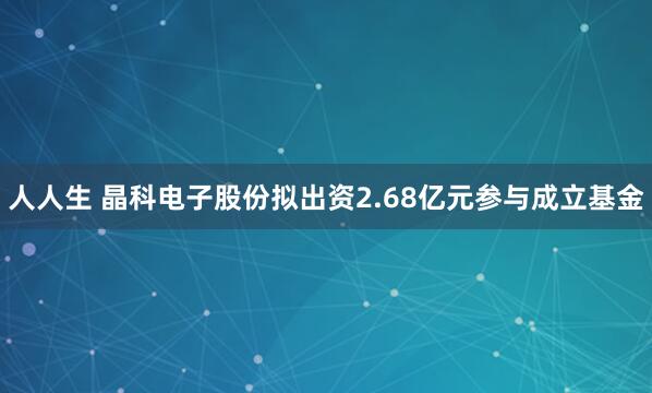 人人生 晶科电子股份拟出资2.68亿元参与成立基金