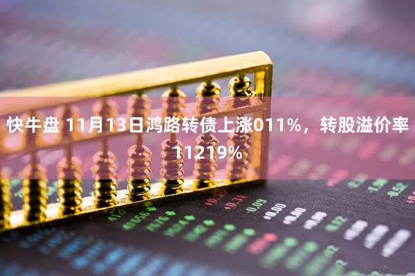 快牛盘 11月13日鸿路转债上涨011%，转股溢价率11219%