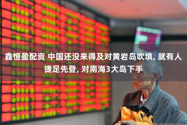 鑫恒盈配资 中国还没来得及对黄岩岛吹填, 就有人捷足先登, 对南海3大岛下手