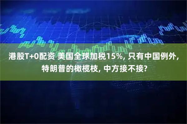 港股T+0配资 美国全球加税15%, 只有中国例外, 特朗普的橄榄枝, 中方接不接?