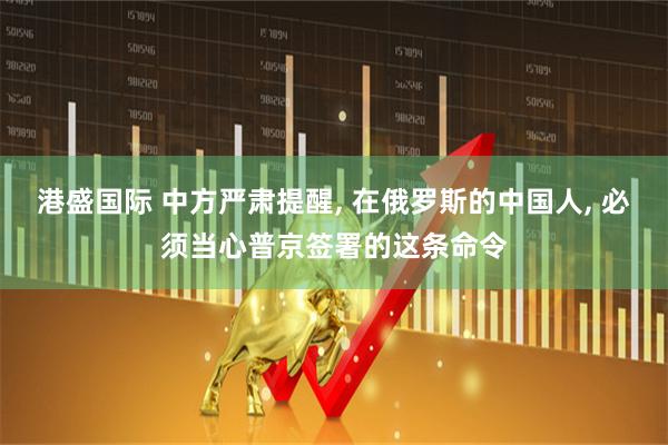 港盛国际 中方严肃提醒, 在俄罗斯的中国人, 必须当心普京签署的这条命令