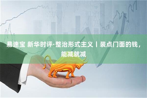 易速宝 新华时评·整治形式主义丨装点门面的钱，能减就减