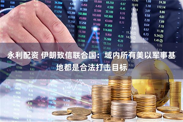 永利配资 伊朗致信联合国：域内所有美以军事基地都是合法打击目标