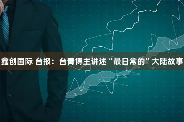 鑫创国际 台报：台青博主讲述“最日常的”大陆故事