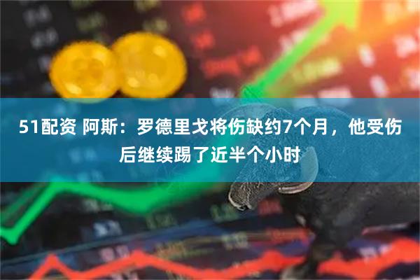 51配资 阿斯：罗德里戈将伤缺约7个月，他受伤后继续踢了近半个小时