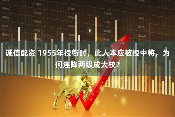 诚信配资 1955年授衔时，此人本应被授中将，为何连降两级成大校？