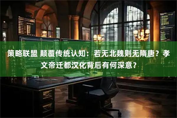 策略联盟 颠覆传统认知：若无北魏则无隋唐？孝文帝迁都汉化背后有何深意？